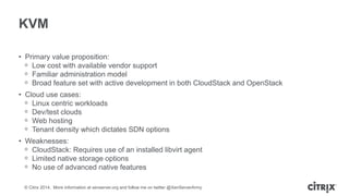 © Citrix 2014. More information at xenserver.org and follow me on twitter @XenServerArmy
KVM
• Primary value proposition:
ᵒ Low cost with available vendor support
ᵒ Familiar administration model
ᵒ Broad feature set with active development in both CloudStack and OpenStack
• Cloud use cases:
ᵒ Linux centric workloads
ᵒ Dev/test clouds
ᵒ Web hosting
ᵒ Tenant density which dictates SDN options
• Weaknesses:
ᵒ CloudStack: Requires use of an installed libvirt agent
ᵒ Limited native storage options
ᵒ No use of advanced native features
 