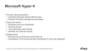© Citrix 2014. More information at xenserver.org and follow me on twitter @XenServerArmy
Microsoft Hyper-V
• Primary value proposition:
ᵒ Unlimited Windows Server VM licenses
ᵒ Familiar Windows management paradigm
• Cloud use cases:
ᵒ Windows and Linux workloads
ᵒ Dev/test clouds
ᵒ .Net application web hosting
ᵒ Desktop as a Service clouds
• Weaknesses:
ᵒ Minimal use of advanced native features
ᵒ CloudStack: First introduced with CloudStack 4.3 (not yet released)
 