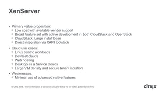 © Citrix 2014. More information at xenserver.org and follow me on twitter @XenServerArmy
XenServer
• Primary value proposition:
ᵒ Low cost with available vendor support
ᵒ Broad feature set with active development in both CloudStack and OpenStack
ᵒ CloudStack: Large install base
ᵒ Direct integration via XAPI toolstack
• Cloud use cases:
ᵒ Linux centric workloads
ᵒ Dev/test clouds
ᵒ Web hosting
ᵒ Desktop as a Service clouds
ᵒ Large VM density and secure tenant isolation
• Weaknesses:
ᵒ Minimal use of advanced native features
 