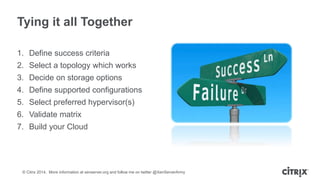 © Citrix 2014. More information at xenserver.org and follow me on twitter @XenServerArmy
Tying it all Together
1. Define success criteria
2. Select a topology which works
3. Decide on storage options
4. Define supported configurations
5. Select preferred hypervisor(s)
6. Validate matrix
7. Build your Cloud
 