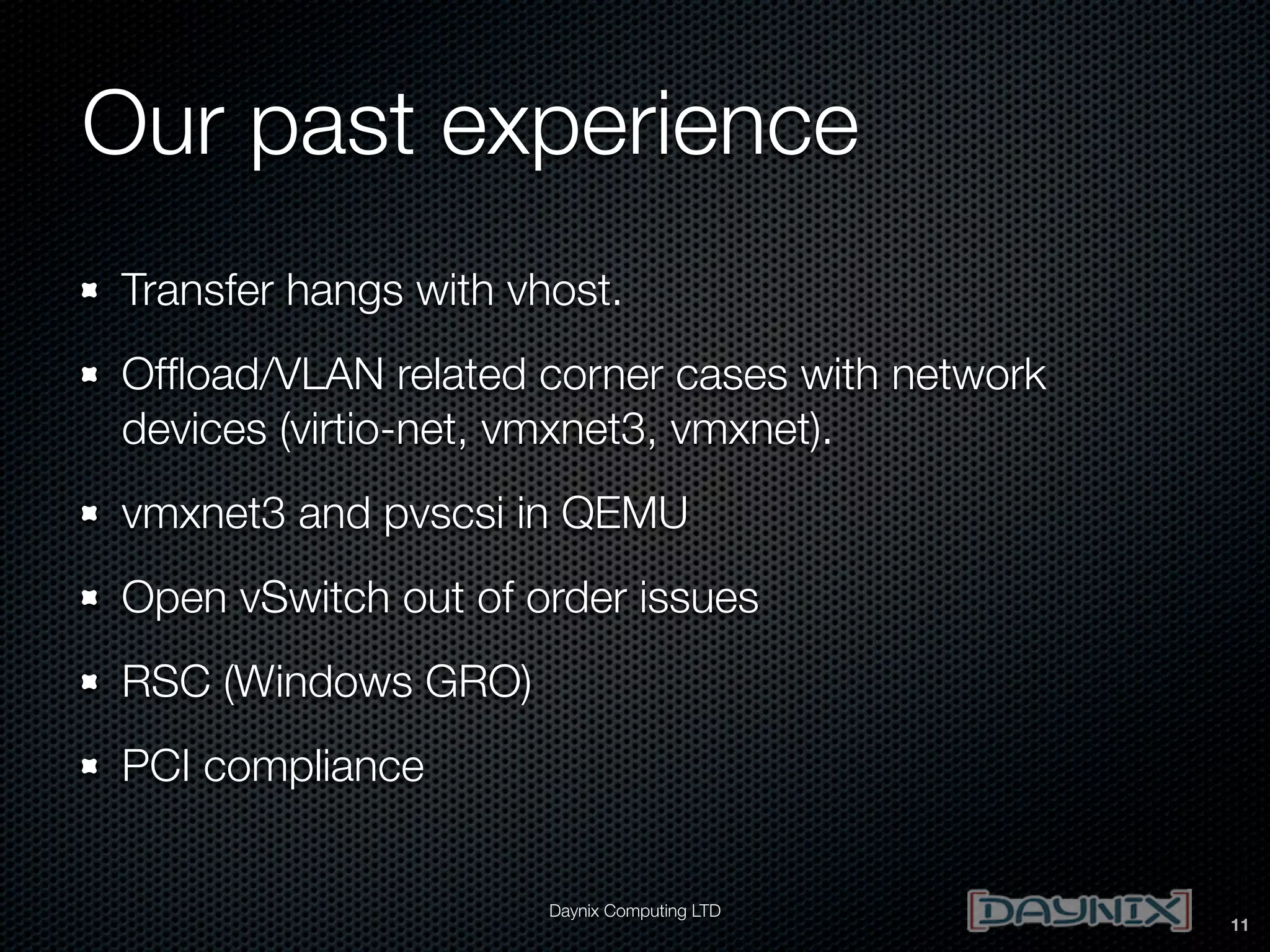 Our past experience
Transfer hangs with vhost.
Ofﬂoad/VLAN related corner cases with network
devices (virtio-net, vmxnet3, vmxnet).
vmxnet3 and pvscsi in QEMU
Open vSwitch out of order issues
RSC (Windows GRO)
PCI compliance
Daynix Computing LTD

11

 