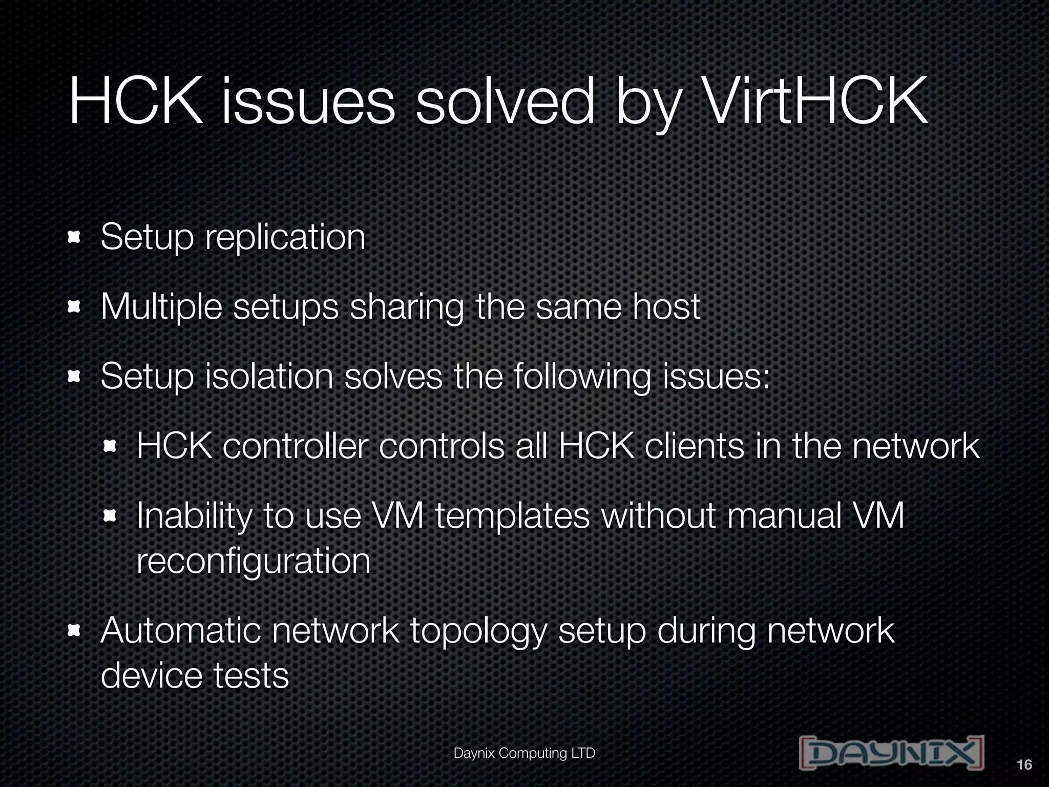 HCK issues solved by VirtHCK
Setup replication
Multiple setups sharing the same host
Setup isolation solves the following issues:
HCK controller controls all HCK clients in the network
Inability to use VM templates without manual VM
reconﬁguration
Automatic network topology setup during network
device tests
Daynix Computing LTD

16

 