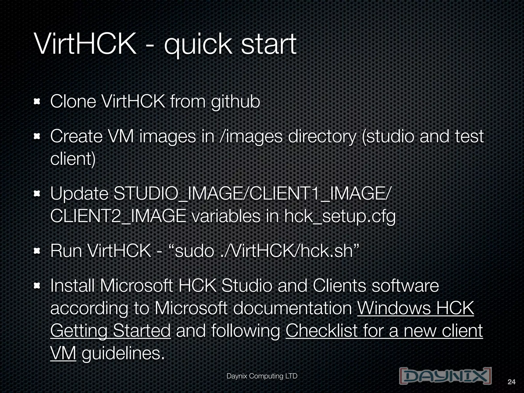 VirtHCK - quick start
Clone VirtHCK from github
Create VM images in /images directory (studio and test
client)
Update STUDIO_IMAGE/CLIENT1_IMAGE/
CLIENT2_IMAGE variables in hck_setup.cfg
Run VirtHCK - “sudo ./VirtHCK/hck.sh”
Install Microsoft HCK Studio and Clients software
according to Microsoft documentation Windows HCK
Getting Started and following Checklist for a new client
VM guidelines.
Daynix Computing LTD

24

 