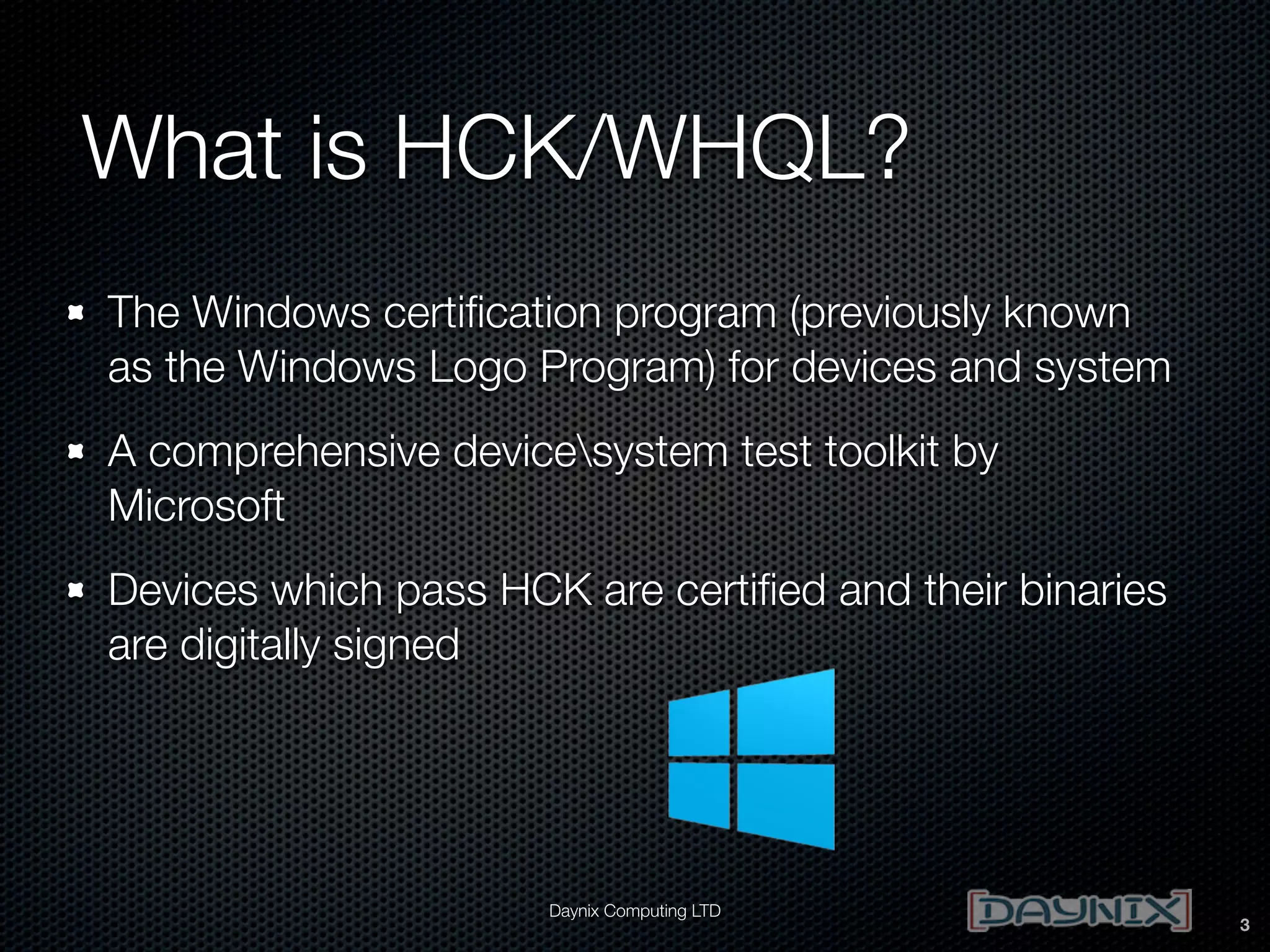 What is HCK/WHQL?
The Windows certiﬁcation program (previously known
as the Windows Logo Program) for devices and system
A comprehensive devicesystem test toolkit by
Microsoft
Devices which pass HCK are certiﬁed and their binaries
are digitally signed

Daynix Computing LTD

3

 