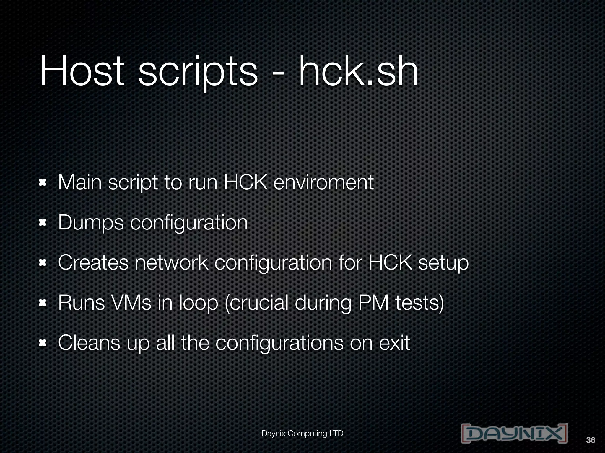 Host scripts - hck.sh
Main script to run HCK enviroment
Dumps conﬁguration
Creates network conﬁguration for HCK setup
Runs VMs in loop (crucial during PM tests)
Cleans up all the conﬁgurations on exit

Daynix Computing LTD

36

 