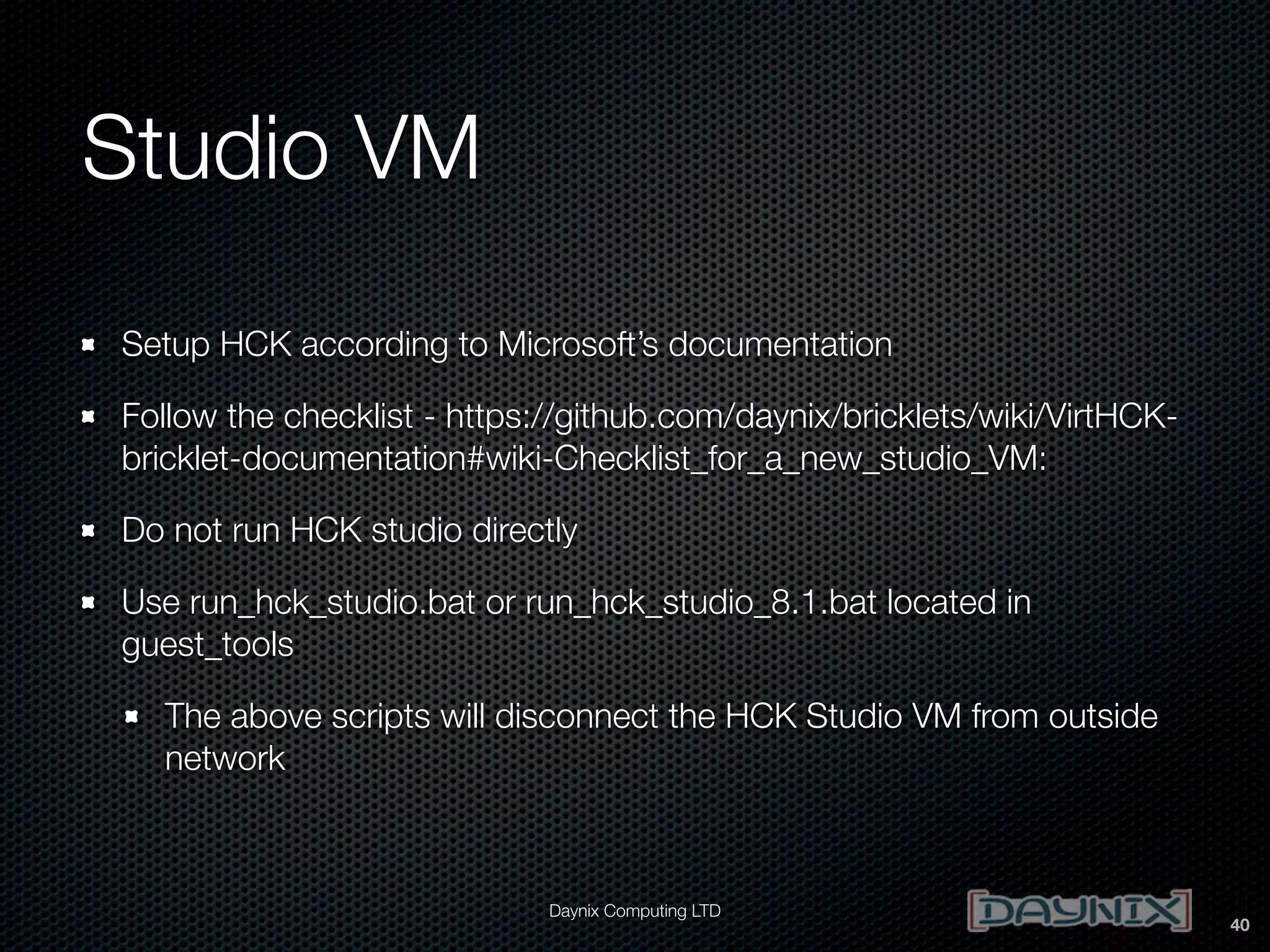 Studio VM
Setup HCK according to Microsoft’s documentation
Follow the checklist - https://github.com/daynix/bricklets/wiki/VirtHCKbricklet-documentation#wiki-Checklist_for_a_new_studio_VM:
Do not run HCK studio directly
Use run_hck_studio.bat or run_hck_studio_8.1.bat located in
guest_tools
The above scripts will disconnect the HCK Studio VM from outside
network

Daynix Computing LTD

40

 