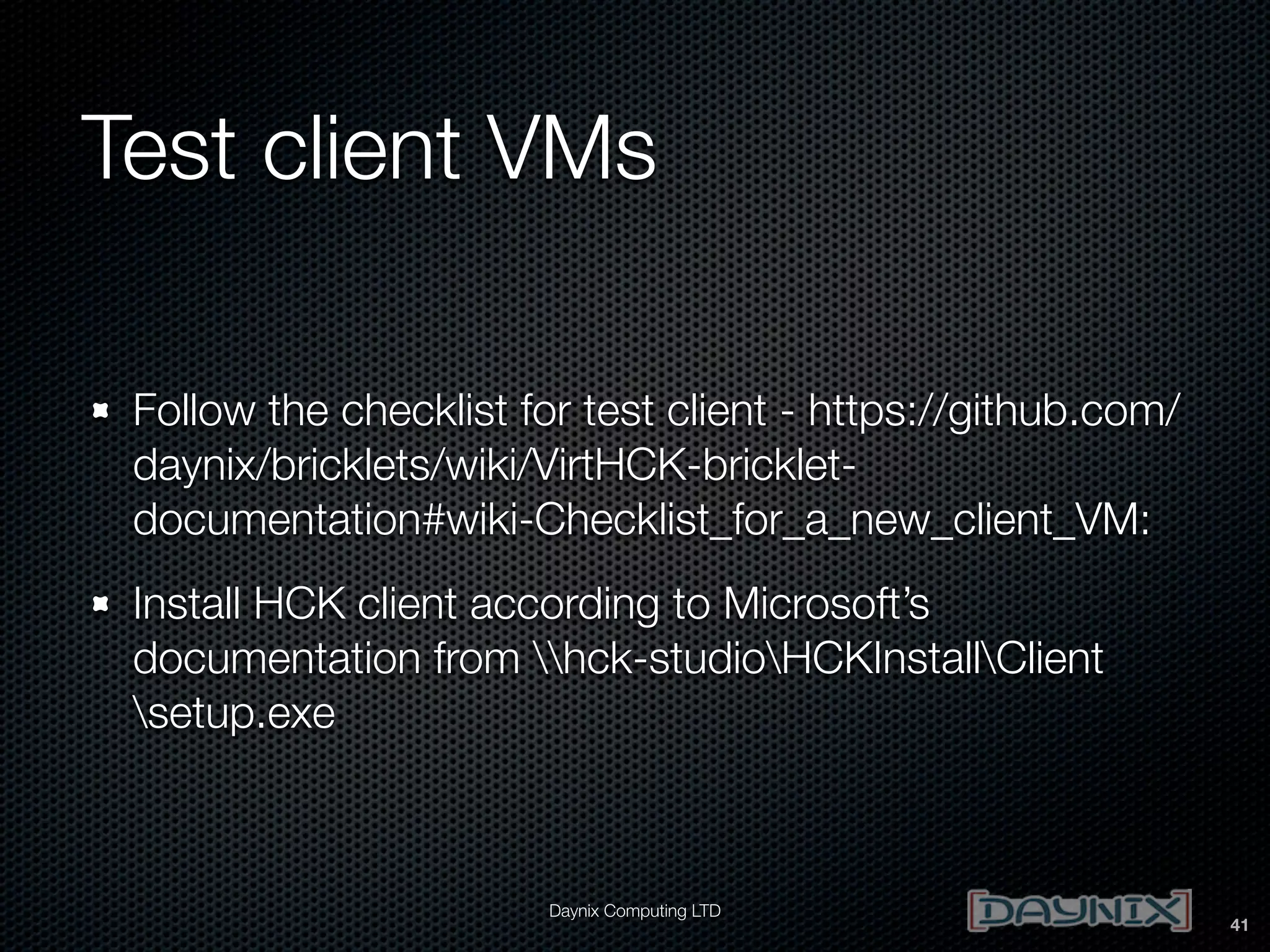 Test client VMs
Follow the checklist for test client - https://github.com/
daynix/bricklets/wiki/VirtHCK-brickletdocumentation#wiki-Checklist_for_a_new_client_VM:
Install HCK client according to Microsoft’s
documentation from hck-studioHCKInstallClient
setup.exe

Daynix Computing LTD

41

 