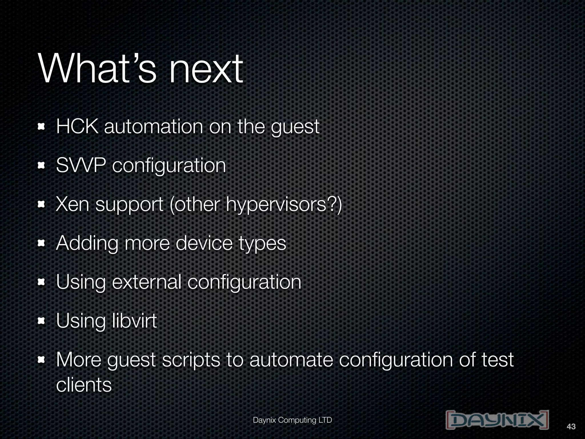What’s next
HCK automation on the guest
SVVP conﬁguration
Xen support (other hypervisors?)
Adding more device types
Using external conﬁguration
Using libvirt
More guest scripts to automate conﬁguration of test
clients
Daynix Computing LTD

43

 
