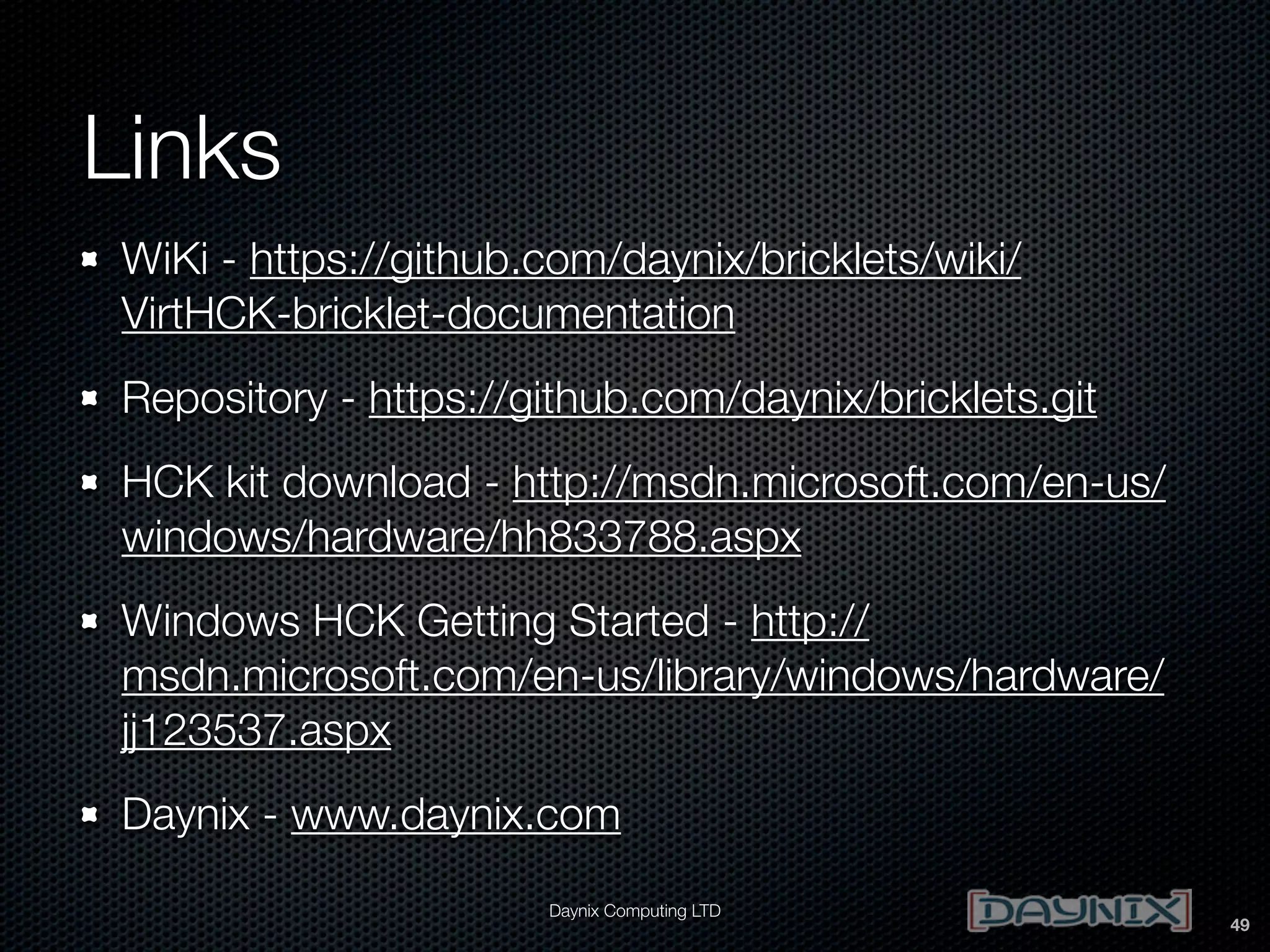 Links
WiKi - https://github.com/daynix/bricklets/wiki/
VirtHCK-bricklet-documentation
Repository - https://github.com/daynix/bricklets.git
HCK kit download - http://msdn.microsoft.com/en-us/
windows/hardware/hh833788.aspx
Windows HCK Getting Started - http://
msdn.microsoft.com/en-us/library/windows/hardware/
jj123537.aspx
Daynix - www.daynix.com
Daynix Computing LTD

49

 