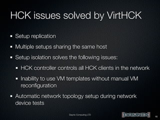 HCK issues solved by VirtHCK
Setup replication
Multiple setups sharing the same host
Setup isolation solves the following issues:
HCK controller controls all HCK clients in the network
Inability to use VM templates without manual VM
reconﬁguration
Automatic network topology setup during network
device tests
Daynix Computing LTD

16

 