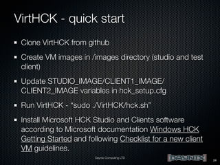 VirtHCK - quick start
Clone VirtHCK from github
Create VM images in /images directory (studio and test
client)
Update STUDIO_IMAGE/CLIENT1_IMAGE/
CLIENT2_IMAGE variables in hck_setup.cfg
Run VirtHCK - “sudo ./VirtHCK/hck.sh”
Install Microsoft HCK Studio and Clients software
according to Microsoft documentation Windows HCK
Getting Started and following Checklist for a new client
VM guidelines.
Daynix Computing LTD

24

 