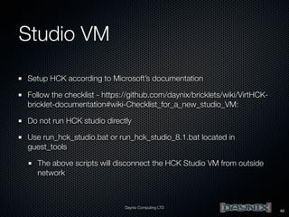 Studio VM
Setup HCK according to Microsoft’s documentation
Follow the checklist - https://github.com/daynix/bricklets/wiki/VirtHCKbricklet-documentation#wiki-Checklist_for_a_new_studio_VM:
Do not run HCK studio directly
Use run_hck_studio.bat or run_hck_studio_8.1.bat located in
guest_tools
The above scripts will disconnect the HCK Studio VM from outside
network

Daynix Computing LTD

40

 