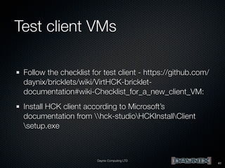 Test client VMs
Follow the checklist for test client - https://github.com/
daynix/bricklets/wiki/VirtHCK-brickletdocumentation#wiki-Checklist_for_a_new_client_VM:
Install HCK client according to Microsoft’s
documentation from hck-studioHCKInstallClient
setup.exe

Daynix Computing LTD

41

 