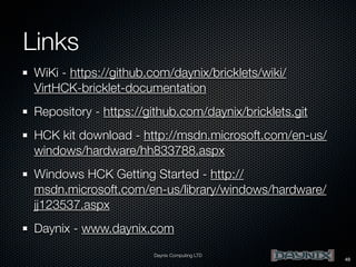 Links
WiKi - https://github.com/daynix/bricklets/wiki/
VirtHCK-bricklet-documentation
Repository - https://github.com/daynix/bricklets.git
HCK kit download - http://msdn.microsoft.com/en-us/
windows/hardware/hh833788.aspx
Windows HCK Getting Started - http://
msdn.microsoft.com/en-us/library/windows/hardware/
jj123537.aspx
Daynix - www.daynix.com
Daynix Computing LTD

49

 