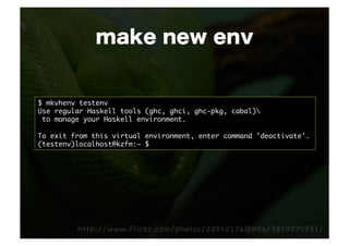 make new env


$ mkvhenv testenv	
Use regular Haskell tools (ghc, ghci, ghc-pkg, cabal)	
 to manage your Haskell environment.	

To exit from this virtual environment, enter command 'deactivate'.	
(testenv)localhost@kzfm:~ $ 	
 