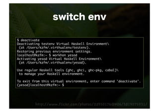 switch env

$ deactivate	
Deactivating testenv Virtual Haskell Environment	
 (at /Users/kzfm/.virthualenv/testenv).	
Restoring previous environment settings.	
localhost@kzfm:~ $ workhon yesod	
Activating yesod Virtual Haskell Environment	
 (at /Users/kzfm/.virthualenv/yesod).	

Use regular Haskell tools (ghc, ghci, ghc-pkg, cabal)	
 to manage your Haskell environment.	

To exit from this virtual environment, enter command 'deactivate'.	
(yesod)localhost@kzfm:~ $ 	
 