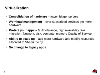Virtualization
●

●

●

●

●

5

Consolidation of hardware – fewer, bigger servers
Workload management – over-subscribed services get more
hardware
Protect your apps – fault tolerance, high availability, live
migration, Network, disk, compute, memory Quality of Service
Ability to scale up – add more hardware and modify resources
allocated to VM on the fly
No change to legacy apps

 