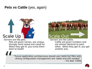 Pets vs Cattle (yes, again)

Scale Up

- Servers are like pets.
Pets are given names, are unique,
lovingly hand raised and cared for.
When they get ill, you nurse them
back to health

“

9

Scale Out

- Servers are like cattle.
Cattle are given numbers and
are almost identical to each
other. When they get ill, you get
another one.

“Future application architectures should use Cattle but Pets with
strong configuration management are viable and still needed”
- Tim Bell, CERN

 