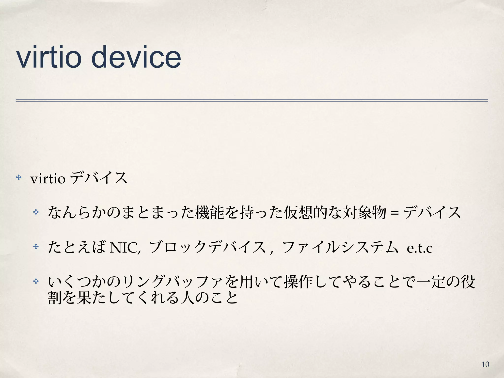 10
virtio device
✤ virtio デバイス
✤ なんらかのまとまった機能を持った仮想的な対象物 = デバイス
✤ たとえば NIC, ブロックデバイス , ファイルシステム e.t.c
✤ いくつかのリングバッファを用いて操作してやることで一定の役
割を果たしてくれる人のこと
 