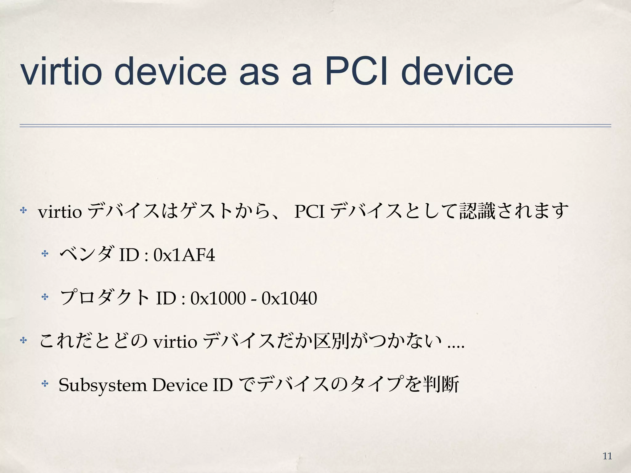 11
virtio device as a PCI device
✤ virtio デバイスはゲストから、 PCI デバイスとして認識されます
✤ ベンダ ID : 0x1AF4
✤ プロダクト ID : 0x1000 - 0x1040
✤ これだとどの virtio デバイスだか区別がつかない ....
✤ Subsystem Device ID でデバイスのタイプを判断
 