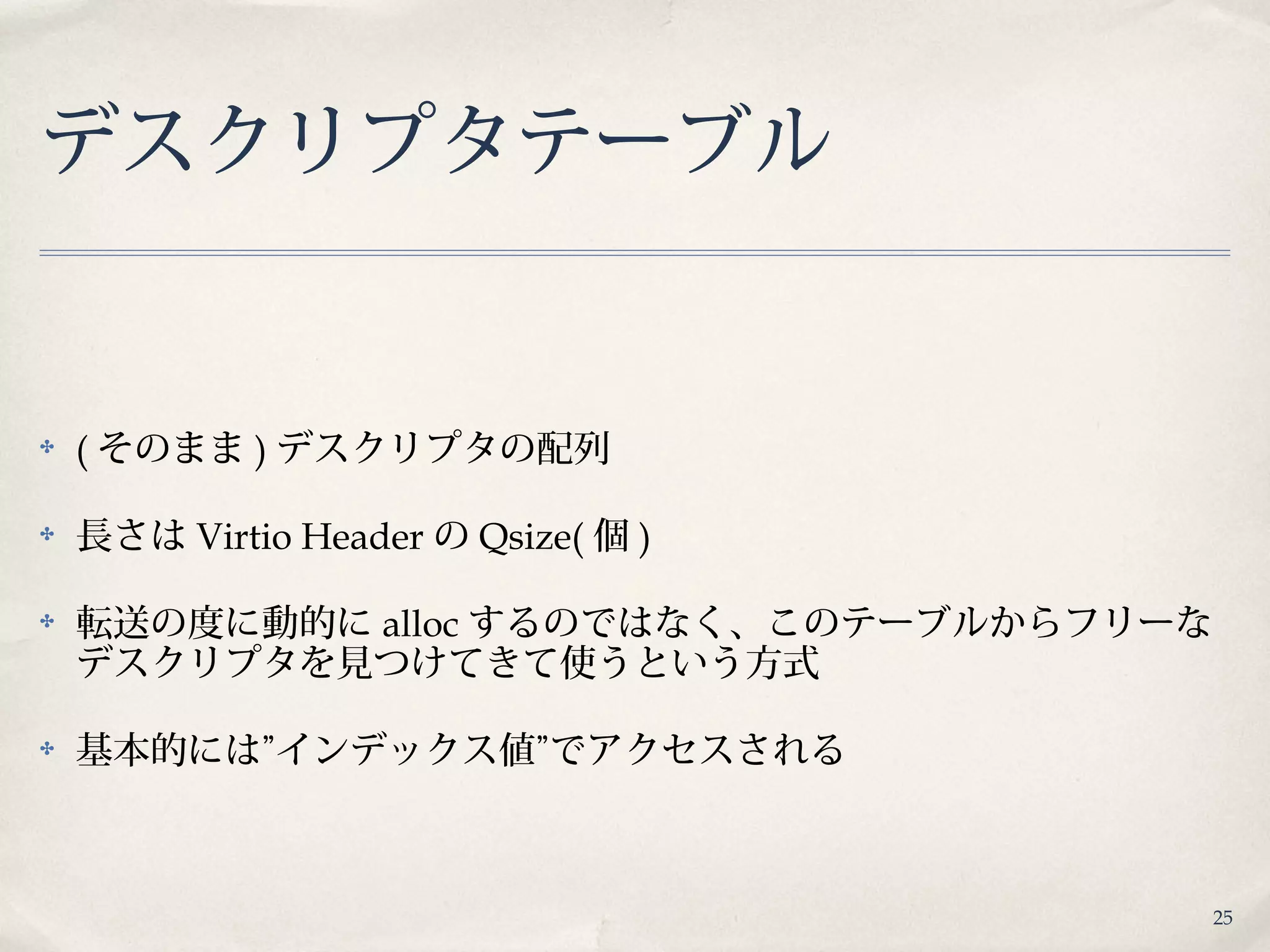 25
デスクリプタテーブル
✤ ( そのまま ) デスクリプタの配列
✤ 長さは Virtio Header の Qsize( 個 )
✤ 転送の度に動的に alloc するのではなく、このテーブルからフリーな
デスクリプタを見つけてきて使うという方式
✤ 基本的には”インデックス値”でアクセスされる
 