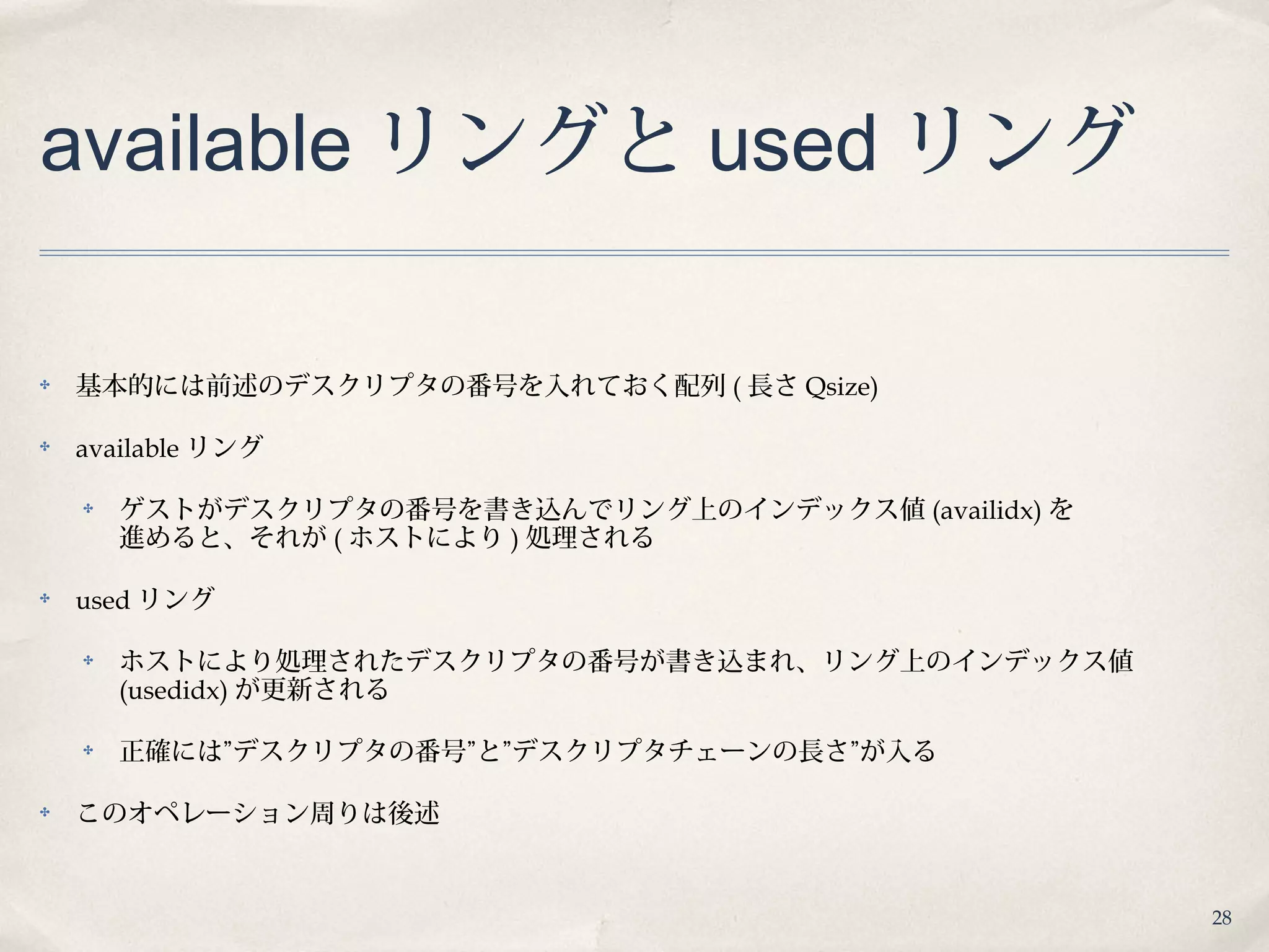28
available リングと used リング
✤ 基本的には前述のデスクリプタの番号を入れておく配列 ( 長さ Qsize)
✤ available リング
✤ ゲストがデスクリプタの番号を書き込んでリング上のインデックス値 (availidx) を
進めると、それが ( ホストにより ) 処理される
✤ used リング
✤ ホストにより処理されたデスクリプタの番号が書き込まれ、リング上のインデックス値
(usedidx) が更新される
✤ 正確には”デスクリプタの番号”と”デスクリプタチェーンの長さ”が入る
✤ このオペレーション周りは後述
 