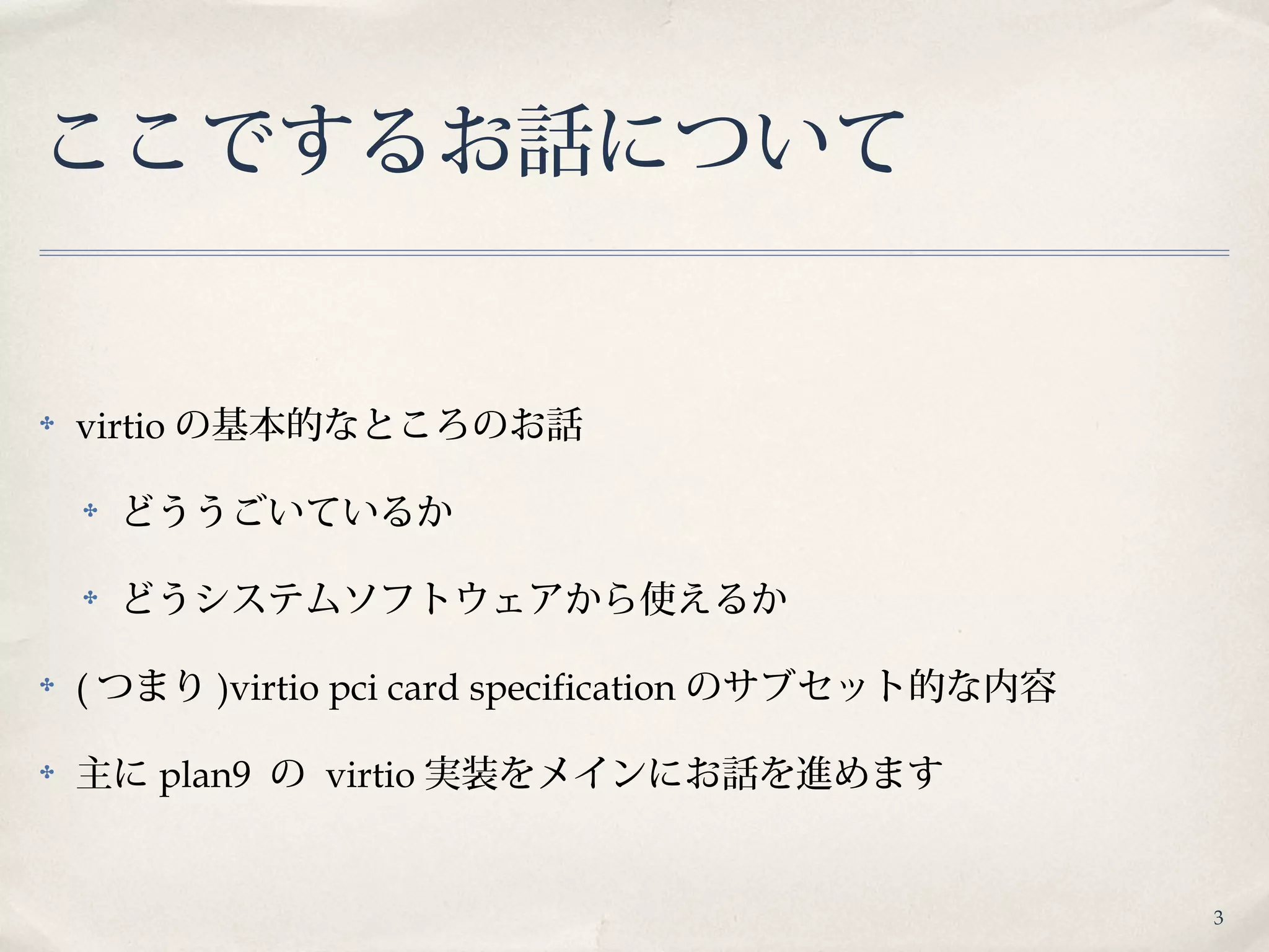 3
ここでするお話について
✤ virtio の基本的なところのお話
✤ どううごいているか
✤ どうシステムソフトウェアから使えるか
✤ ( つまり )virtio pci card specification のサブセット的な内容
✤ 主に plan9 の virtio 実装をメインにお話を進めます
 