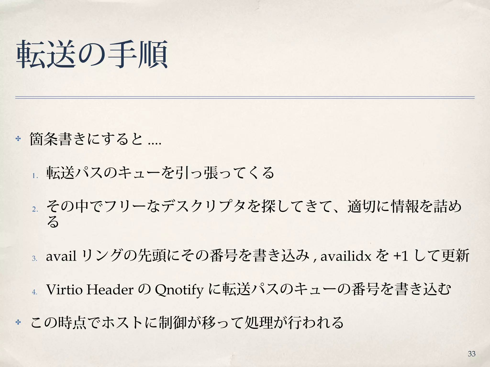 33
転送の手順
✤ 箇条書きにすると ....
1 . 転送パスのキューを引っ張ってくる
2. その中でフリーなデスクリプタを探してきて、適切に情報を詰め
る
3. avail リングの先頭にその番号を書き込み , availidx を +1 して更新
4. Virtio Header の Qnotify に転送パスのキューの番号を書き込む
✤ この時点でホストに制御が移って処理が行われる
 