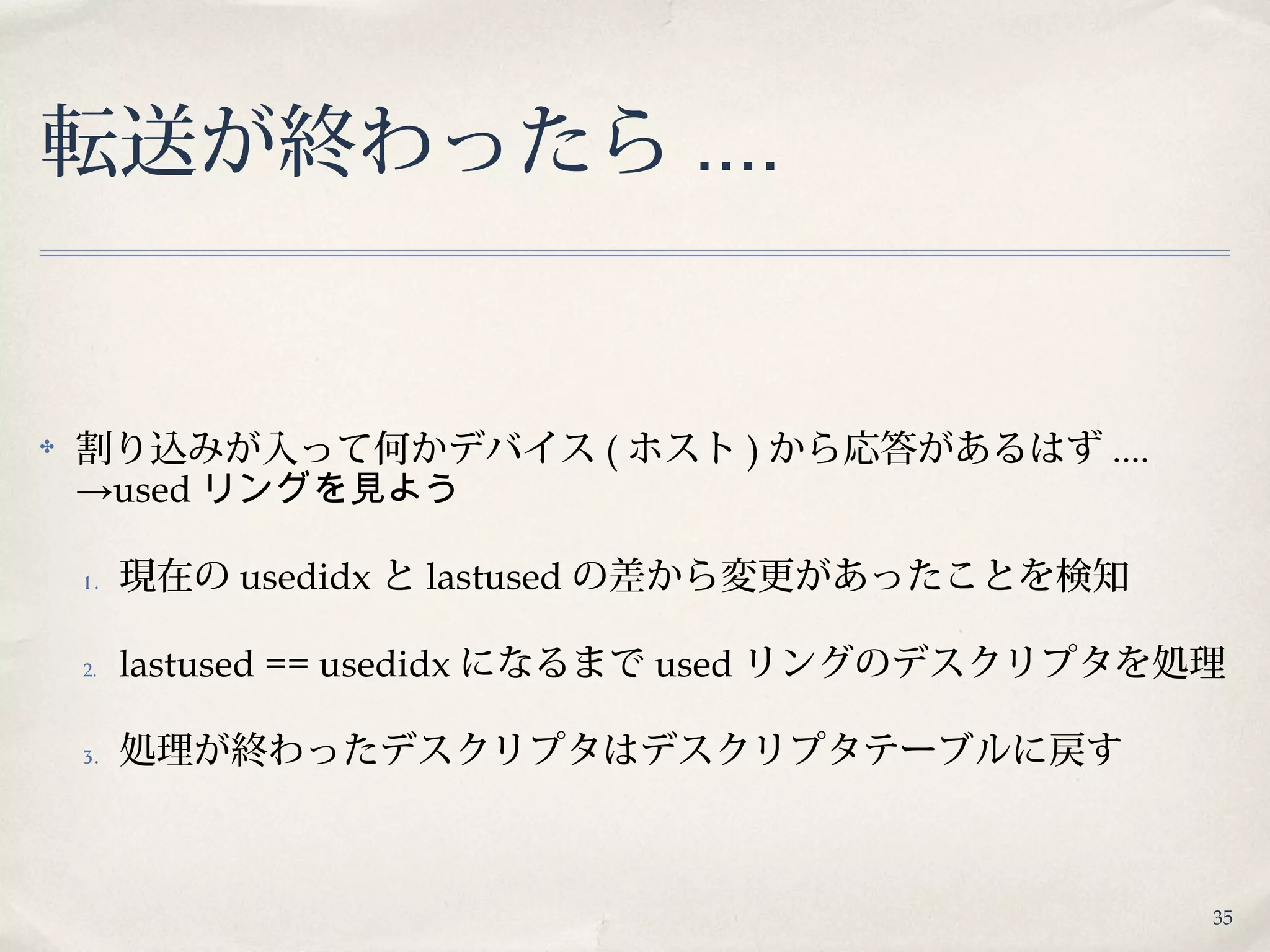 35
転送が終わったら ....
✤ 割り込みが入って何かデバイス ( ホスト ) から応答があるはず ....
→used リングを見よう
1 . 現在の usedidx と lastused の差から変更があったことを検知
2. lastused == usedidx になるまで used リングのデスクリプタを処理
3. 処理が終わったデスクリプタはデスクリプタテーブルに戻す
 