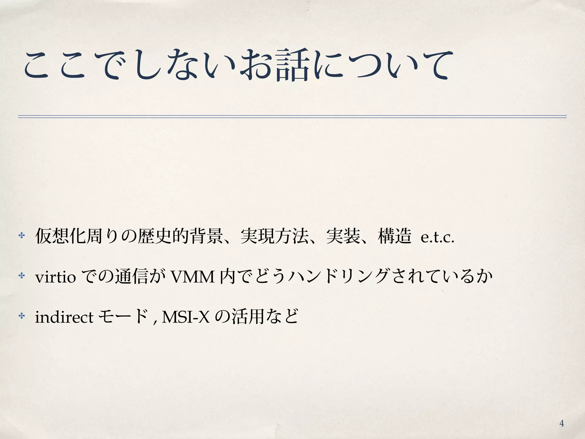 4
ここでしないお話について
✤ 仮想化周りの歴史的背景、実現方法、実装、構造 e.t.c.
✤ virtio での通信が VMM 内でどうハンドリングされているか
✤ indirect モード , MSI-X の活用など
 