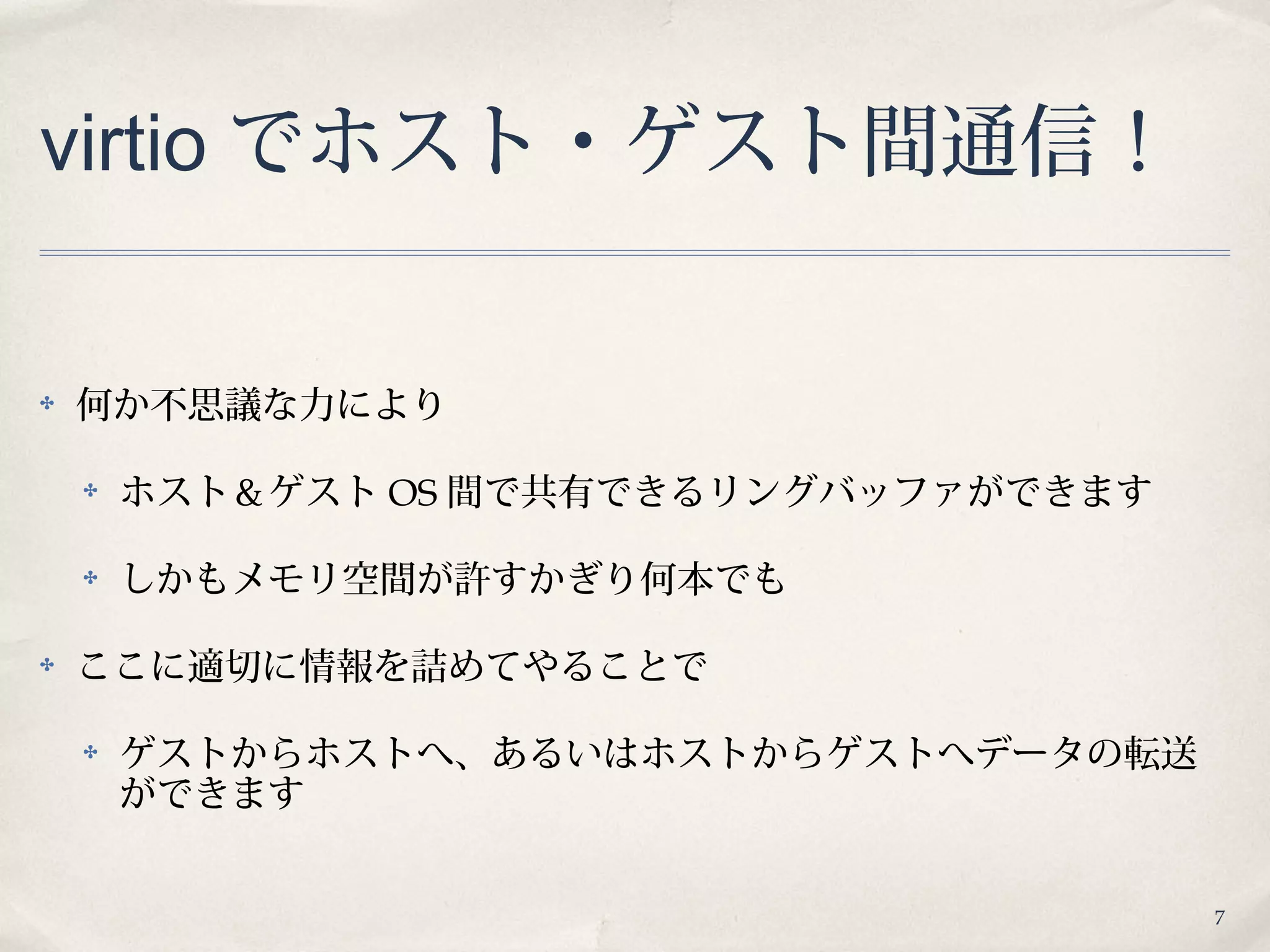 7
virtio でホスト・ゲスト間通信！
✤ 何か不思議な力により
✤ ホスト＆ゲスト OS 間で共有できるリングバッファができます
✤ しかもメモリ空間が許すかぎり何本でも
✤ ここに適切に情報を詰めてやることで
✤ ゲストからホストへ、あるいはホストからゲストへデータの転送
ができます
 
