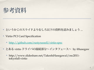 2
参考資料
✤ というかこのスライドよりむしろ以下の資料を読みましょう ...
✤ Virtio PCI Card Specification
✤ http://github.com/rustyrussell/virtio-spec
✤ とある virtio ドライバの接続部分〜インタフェース〜 by @hasegaw
✤ http://www.slideshare.net/TakeshiHasegawa1/osc2011-
tokyofall-virtio
 