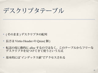 25
デスクリプタテーブル
✤ ( そのまま ) デスクリプタの配列
✤ 長さは Virtio Header の Qsize( 個 )
✤ 転送の度に動的に alloc するのではなく、このテーブルからフリーな
デスクリプタを見つけてきて使うという方式
✤ 基本的には”インデックス値”でアクセスされる
 