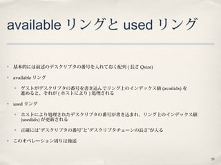 28
available リングと used リング
✤ 基本的には前述のデスクリプタの番号を入れておく配列 ( 長さ Qsize)
✤ available リング
✤ ゲストがデスクリプタの番号を書き込んでリング上のインデックス値 (availidx) を
進めると、それが ( ホストにより ) 処理される
✤ used リング
✤ ホストにより処理されたデスクリプタの番号が書き込まれ、リング上のインデックス値
(usedidx) が更新される
✤ 正確には”デスクリプタの番号”と”デスクリプタチェーンの長さ”が入る
✤ このオペレーション周りは後述
 