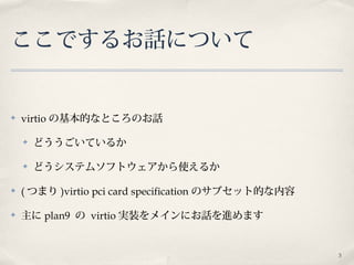 3
ここでするお話について
✤ virtio の基本的なところのお話
✤ どううごいているか
✤ どうシステムソフトウェアから使えるか
✤ ( つまり )virtio pci card specification のサブセット的な内容
✤ 主に plan9 の virtio 実装をメインにお話を進めます
 