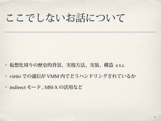 4
ここでしないお話について
✤ 仮想化周りの歴史的背景、実現方法、実装、構造 e.t.c.
✤ virtio での通信が VMM 内でどうハンドリングされているか
✤ indirect モード , MSI-X の活用など
 