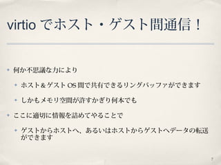 7
virtio でホスト・ゲスト間通信！
✤ 何か不思議な力により
✤ ホスト＆ゲスト OS 間で共有できるリングバッファができます
✤ しかもメモリ空間が許すかぎり何本でも
✤ ここに適切に情報を詰めてやることで
✤ ゲストからホストへ、あるいはホストからゲストへデータの転送
ができます
 