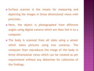  Surface scanner is the means for measuring and
depicting the images in three dimensional views with
precision.
 Here, the object is photographed from different
angles using digital camera which are then fed in to a
computer.
 The body is scanned from all sides using a sensor
which takes pictures using two cameras. The
computer then reproduces the image of the body in
three dimensional views which can be rotated as per
requirement without any distortion for collection of
the findings.
 