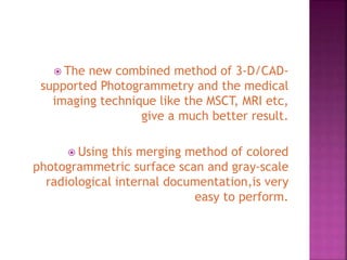  The new combined method of 3-D/CAD-
supported Photogrammetry and the medical
imaging technique like the MSCT, MRI etc,
give a much better result.
 Using this merging method of colored
photogrammetric surface scan and gray-scale
radiological internal documentation,is very
easy to perform.
 