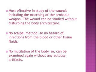  Most effective in study of the wounds
including the matching of the probable
weapon. The wound can be studied without
disturbing the body architecture.
 No scalpel method, so no hazard of
infections from the blood or other tissue
fluids.
 No mutilation of the body, so, can be
examined again without any autopsy
artifacts.
 