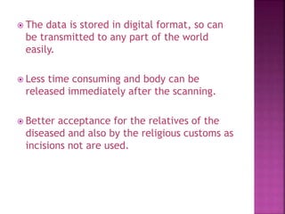  The data is stored in digital format, so can
be transmitted to any part of the world
easily.
 Less time consuming and body can be
released immediately after the scanning.
 Better acceptance for the relatives of the
diseased and also by the religious customs as
incisions not are used.
 