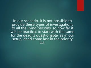 In our scenario, it is not possible to
provide these types of investigations
to all the living persons, so how far it
will be practical to start with the same
for the dead is questionable, as in our
setup, dead come last in the priority
list.
 