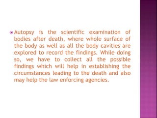 Autopsy is the scientific examination of
bodies after death, where whole surface of
the body as well as all the body cavities are
explored to record the findings. While doing
so, we have to collect all the possible
findings which will help in establishing the
circumstances leading to the death and also
may help the law enforcing agencies.
 