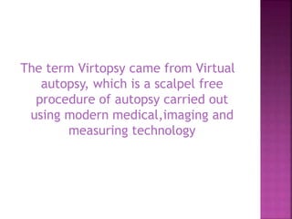 The term Virtopsy came from Virtual
autopsy, which is a scalpel free
procedure of autopsy carried out
using modern medical,imaging and
measuring technology
 
