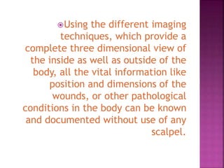 Using the different imaging
techniques, which provide a
complete three dimensional view of
the inside as well as outside of the
body, all the vital information like
position and dimensions of the
wounds, or other pathological
conditions in the body can be known
and documented without use of any
scalpel.
 