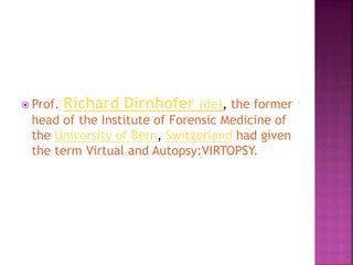  Prof. Richard Dirnhofer (de), the former
head of the Institute of Forensic Medicine of
the University of Bern, Switzerland had given
the term Virtual and Autopsy:VIRTOPSY.
 