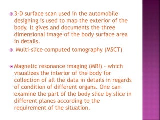 3-D surface scan used in the automobile
designing is used to map the exterior of the
body. It gives and documents the three
dimensional image of the body surface area
in details.
 Multi-slice computed tomography (MSCT)
 Magnetic resonance imaging (MRI) – which
visualizes the interior of the body for
collection of all the data in details in regards
of condition of different organs. One can
examine the part of the body slice by slice in
different planes according to the
requirement of the situation.
 