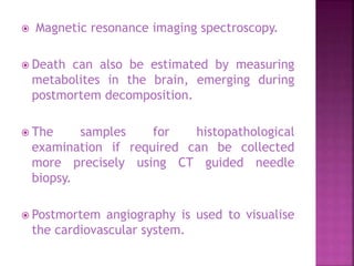  Magnetic resonance imaging spectroscopy.
 Death can also be estimated by measuring
metabolites in the brain, emerging during
postmortem decomposition.
 The samples for histopathological
examination if required can be collected
more precisely using CT guided needle
biopsy.
 Postmortem angiography is used to visualise
the cardiovascular system.
 