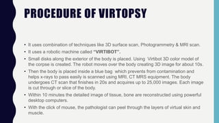 PROCEDURE OF VIRTOPSY
• It uses combination of techniques like 3D surface scan, Photogrammetry & MRI scan.
• It uses a robotic machine called “VIRTIBOT”.
• Small disks along the exterior of the body is placed. Using Virtibot 3D color model of
the corpse is created. The robot moves over the body creating 3D image for about 10s.
• Then the body is placed inside a blue bag which prevents from contamination and
helps x-rays to pass easily is scanned using MRI, CT MRS equipment. The body
undergoes CT scan that finishes in 20s and acquires up to 25,000 images. Each image
is cut through or slice of the body.
• Within 10 minutes the detailed image of tissue, bone are reconstructed using powerful
desktop computers.
• With the click of mouse, the pathologist can peel through the layers of virtual skin and
muscle.
 