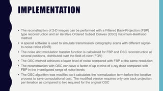 IMPLEMENTATION
• The reconstruction of 2-D images can be performed with a Filtered Back-Projection (FBP)
type reconstruction and an iterative Ordered Subset Convex (OSC) maximum-likelihood
method
• A special software is used to simulate transmission tomography scans with different signal-
to-noise ratios (SNR)
• The noise and modulation transfer function is calculated for FBP and OSC reconstruction at
several positions, distributed over the field-of-view (FOV)
• The OSC method achieves a lower level of noise compared with FBP at the same resolution
• The reconstruction with OSC can save a factor of up to nine of x-ray dose compared with
FBP in the investigated range of noise levels
• The OSC algorithm was modified so it calculates the normalization term before the iterative
process to save computational cost. The modified version requires only one back projection
per iteration as compared to two required for the original OSC
 